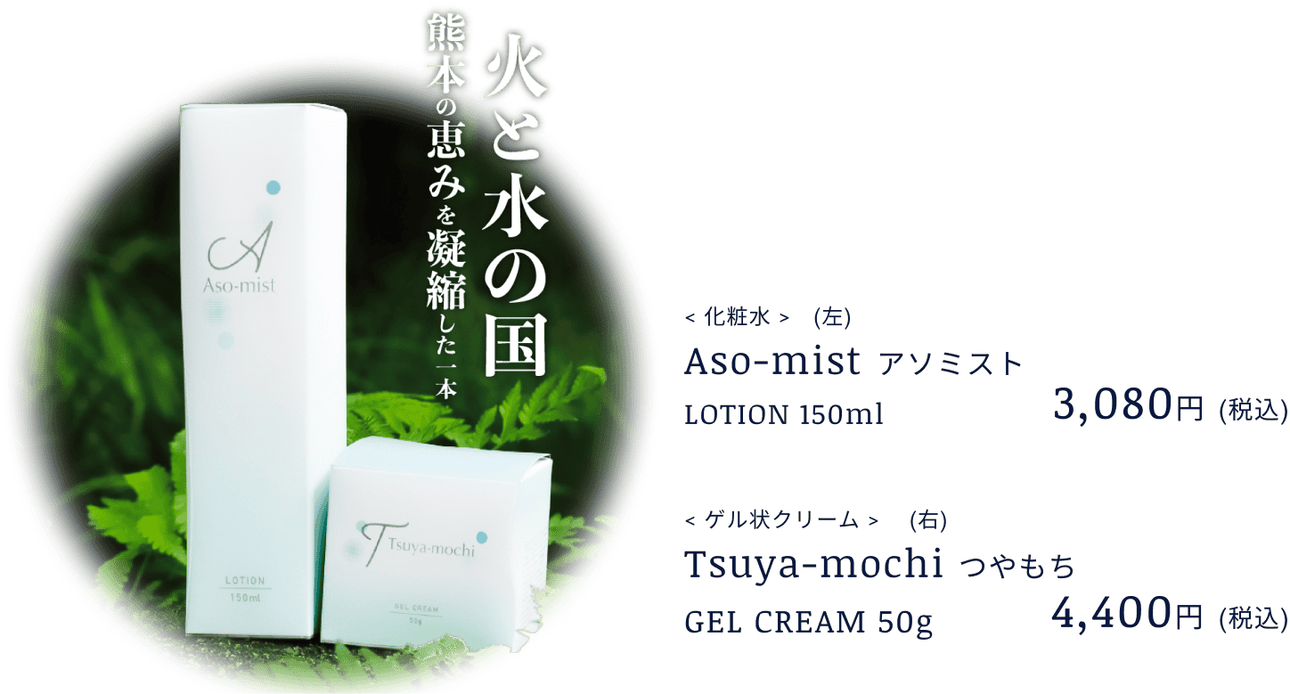 火と水の国 熊本の恵みを凝縮した一本
                    Aso-mist アソミスト 3,080円(税込)
                    まるで絹のようなミスト 従来のスタンダードノズルと比較し、
                    より粒子の細かいミストを噴射できる
                    シルキーミストを採用、潤い成分が角質層まで浸透。
                    厳選された精油の香りとしっかりとした保湿力。
                    Tsuya-mochi
                    つやもち
                    4,400円
                    (税込)
                    ひと塗りで感動の使用感
                    非常に伸びが良く、しっとりとした質感。
                    更には厳選された精油を使用。
                    《ニオイテンジクアオイ(ゼラニウム)、ラベンダー
                    ビターオレンジ(ネロリ)、オレンジ、オニサルビア(クラリセージ)
                    イランイラン》による香りを楽しめます。
                    